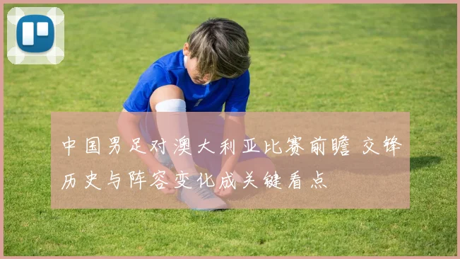 中国男足对澳大利亚比赛前瞻 交锋历史与阵容变化成关键看点