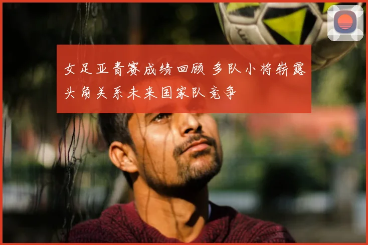 女足亚青赛成绩回顾 多队小将崭露头角关系未来国家队竞争