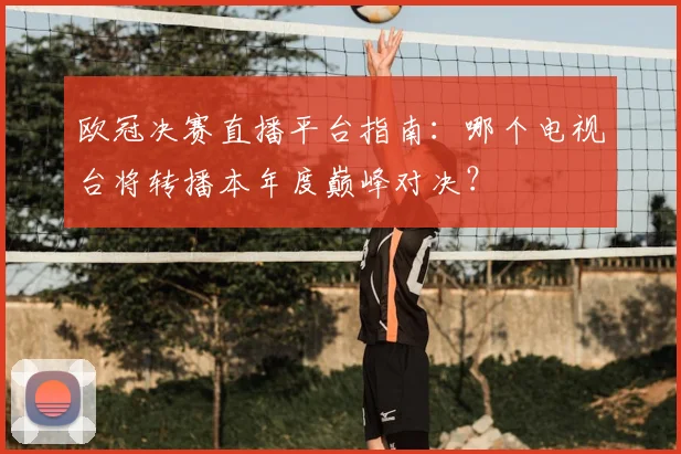 欧冠决赛直播平台指南：哪个电视台将转播本年度巅峰对决？