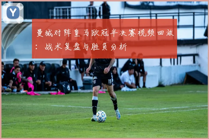 曼城对阵皇马欧冠半决赛视频回放：战术复盘与胜负分析