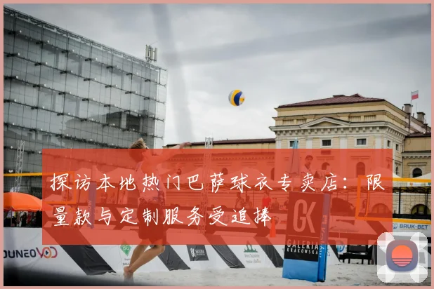 探访本地热门巴萨球衣专卖店：限量款与定制服务受追捧