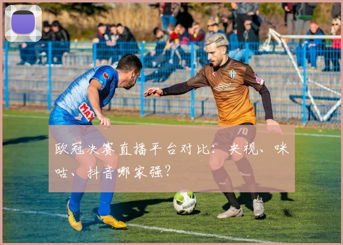 欧冠决赛直播平台对比：央视、咪咕、抖音哪家强？