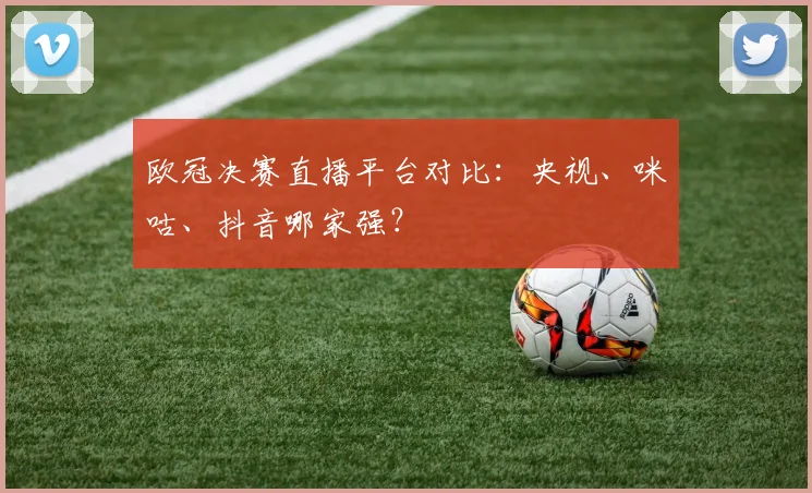 欧冠决赛直播平台对比：央视、咪咕、抖音哪家强？