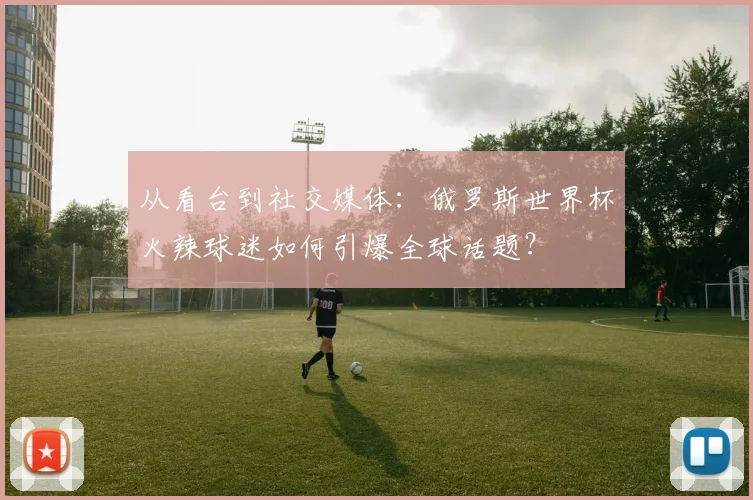 从看台到社交媒体：俄罗斯世界杯火辣球迷如何引爆全球话题？