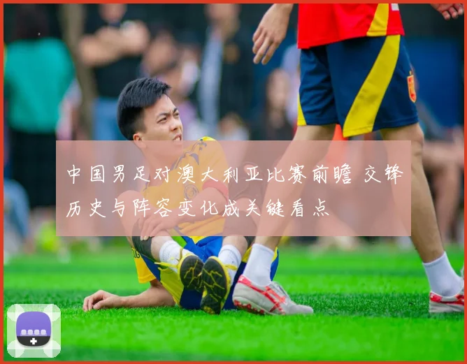 中国男足对澳大利亚比赛前瞻 交锋历史与阵容变化成关键看点
