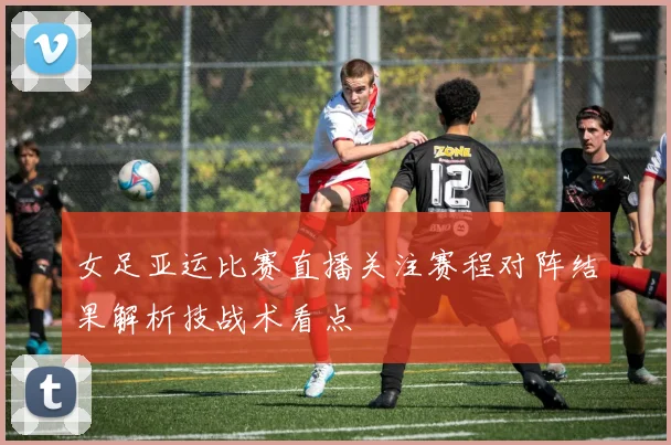 女足亚运比赛直播关注赛程对阵结果解析技战术看点