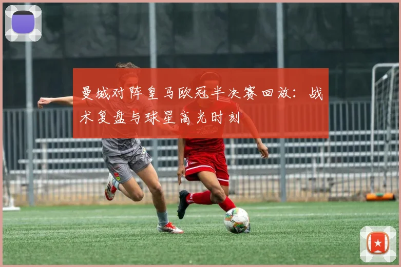 曼城对阵皇马欧冠半决赛回放：战术复盘与球星高光时刻