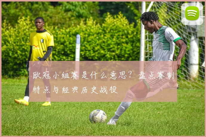 欧冠小组赛是什么意思？盘点赛制特点与经典历史战役